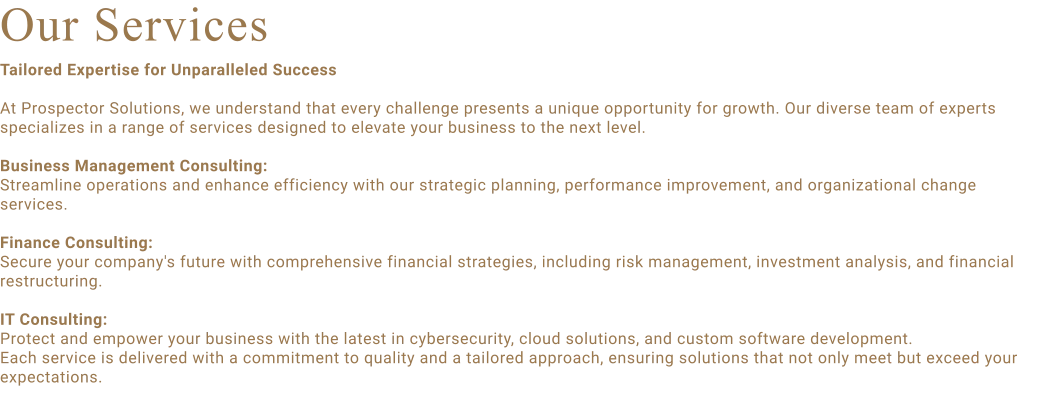 Our Services Tailored Expertise for Unparalleled Success  At Prospector Solutions, we understand that every challenge presents a unique opportunity for growth. Our diverse team of experts specializes in a range of services designed to elevate your business to the next level.  Business Management Consulting:  Streamline operations and enhance efficiency with our strategic planning, performance improvement, and organizational change services.  Finance Consulting:  Secure your company's future with comprehensive financial strategies, including risk management, investment analysis, and financial restructuring.  IT Consulting:  Protect and empower your business with the latest in cybersecurity, cloud solutions, and custom software development. Each service is delivered with a commitment to quality and a tailored approach, ensuring solutions that not only meet but exceed your expectations.